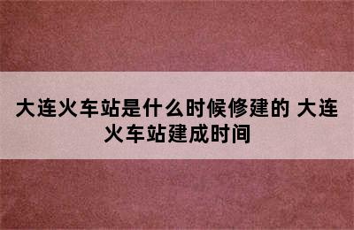 大连火车站是什么时候修建的 大连火车站建成时间